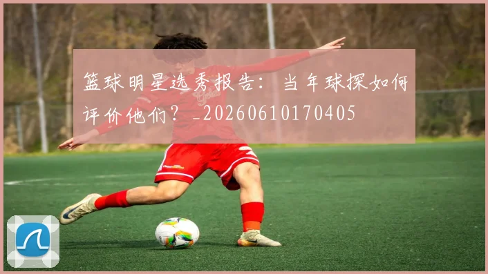篮球明星选秀报告:当年球探如何评价他们?_20260610170405