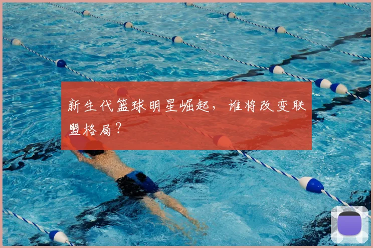 新生代篮球明星崛起，谁将改变联盟格局？