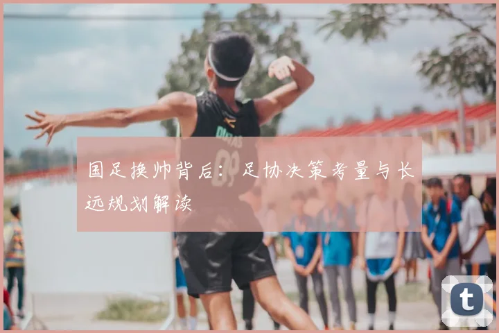 国足换帅背后：足协决策考量与长远规划解读