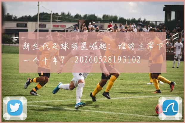 新生代足球明星崛起：谁将主宰下一个十年？_20260528193102