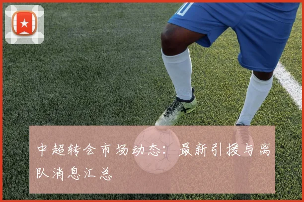 中超转会市场动态：最新引援与离队消息汇总