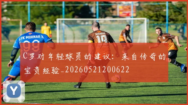 C罗对年轻球员的建议：来自传奇的宝贵经验_20260521200622
