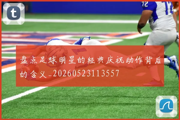盘点足球明星的经典庆祝动作背后的含义_20260523113557