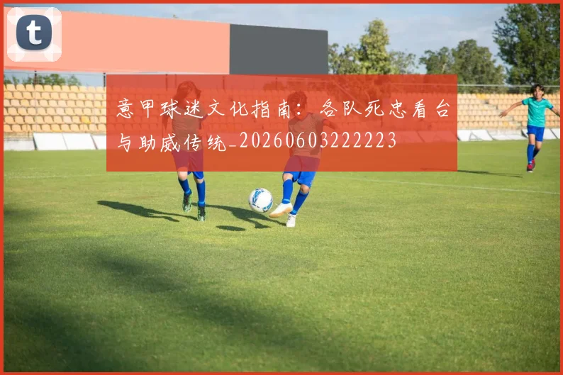 意甲球迷文化指南:各队死忠看台与助威传统_20260603222223