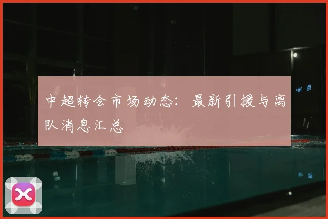 中超转会市场动态：最新引援与离队消息汇总