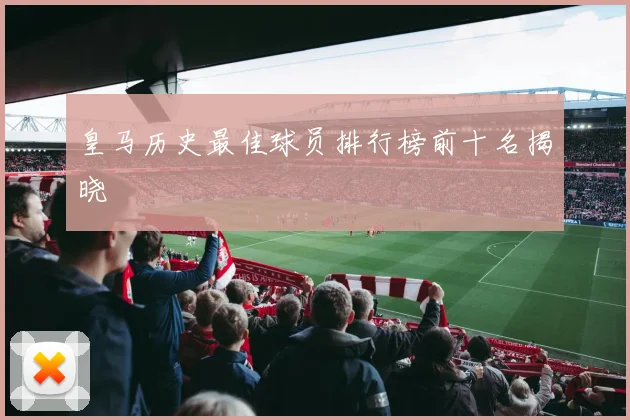 皇马历史最佳球员排行榜前十名揭晓