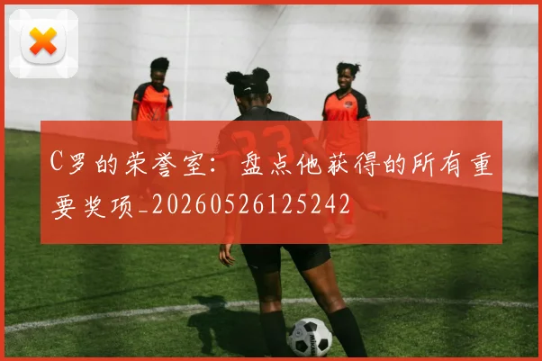 C罗的荣誉室:盘点他获得的所有重要奖项_20260526125242