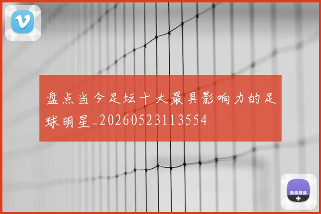 盘点当今足坛十大最具影响力的足球明星_20260523113554